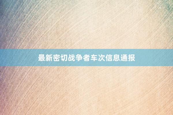 最新密切战争者车次信息通报