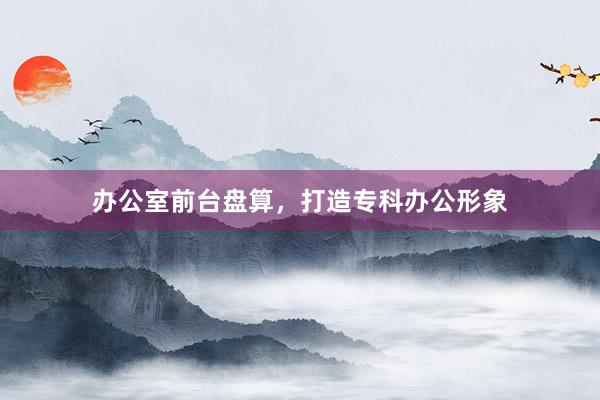 办公室前台盘算，打造专科办公形象