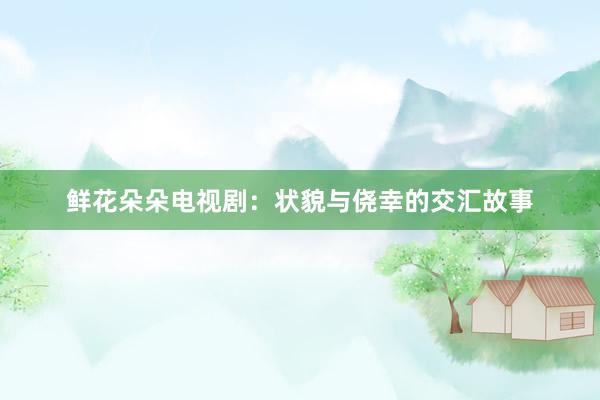 鲜花朵朵电视剧：状貌与侥幸的交汇故事