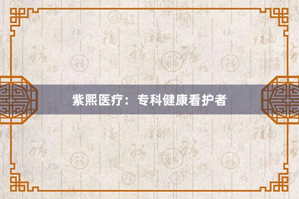 紫熙医疗：专科健康看护者