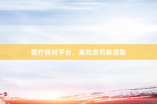 医疗耗材平台，高效责罚新摄取